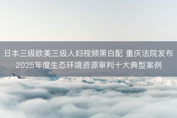 日本三级欧美三级人妇视频黑白配 重庆法院发布2025年度生态环境资源审判十大典型案例