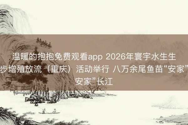 温暖的抱抱免费观看app 2026年寰宇水生生物同步增殖放流(重庆)活动举行 八万余尾鱼苗“安家”长江