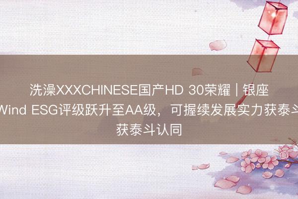 洗澡XXXCHINESE国产HD 30荣耀 | 银座股份Wind ESG评级跃升至AA级，可握续发展实力获泰斗认同
