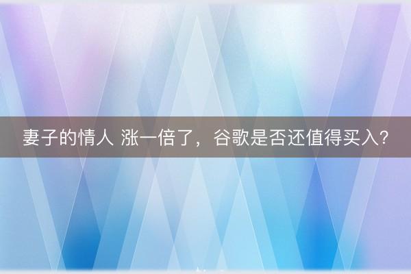 妻子的情人 涨一倍了，谷歌是否还值得买入？