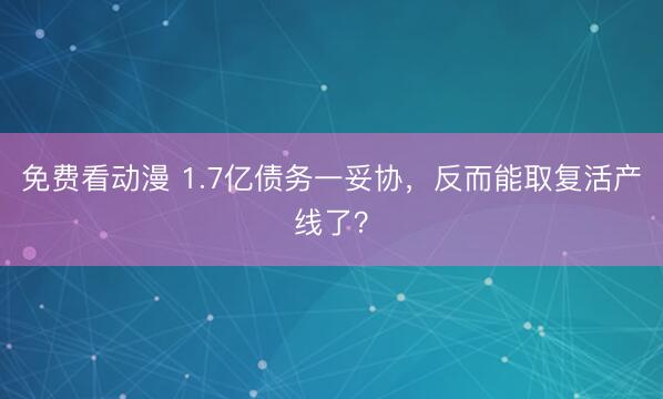 免费看动漫 1.7亿债务一妥协，反而能取复活产线了？