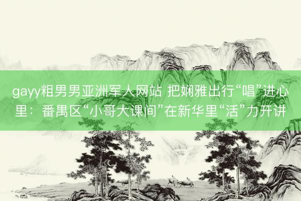 gayy粗男男亚洲军人网站 把娴雅出行“唱”进心里：番禺区“小哥大课间”在新华里“活”力开讲