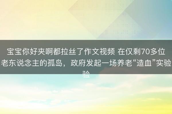宝宝你好夹啊都拉丝了作文视频 在仅剩70多位老东说念主的孤岛，政府发起一场养老“造血”实验
