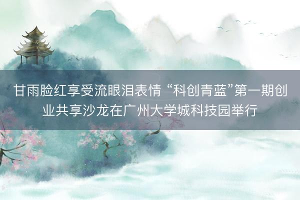 甘雨脸红享受流眼泪表情 “科创青蓝”第一期创业共享沙龙在广州大学城科技园举行