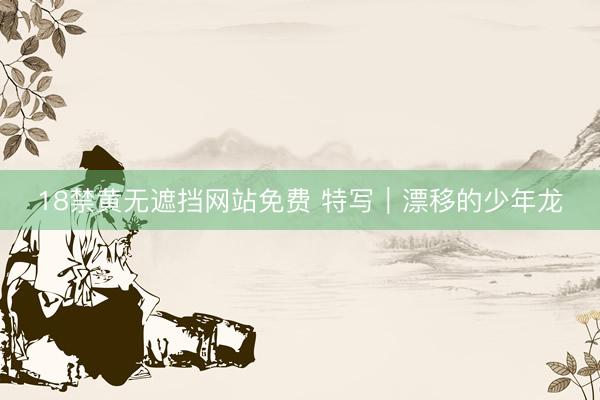 18禁黄无遮挡网站免费 特写｜漂移的少年龙