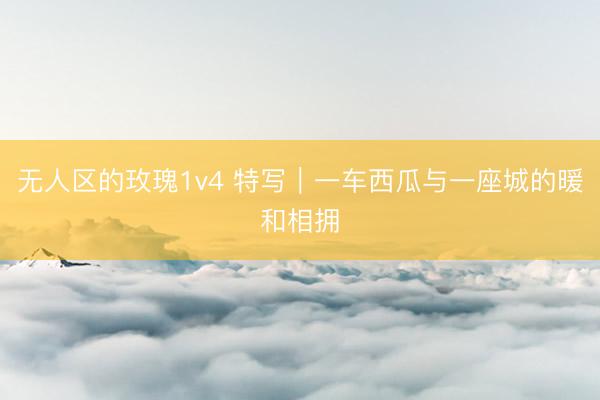 无人区的玫瑰1v4 特写|一车西瓜与一座城的暖和相拥