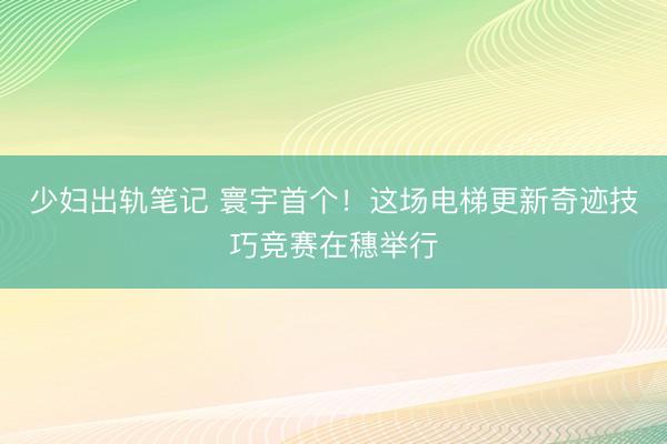 少妇出轨笔记 寰宇首个！这场电梯更新奇迹技巧竞赛在穗举行