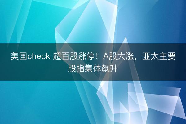 美国check 超百股涨停！A股大涨，亚太主要股指集体飙升