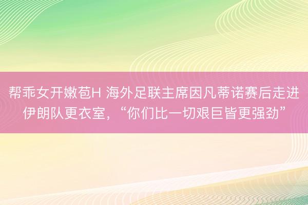 帮乖女开嫩苞H 海外足联主席因凡蒂诺赛后走进伊朗队更衣室，“你们比一切艰巨皆更强劲”