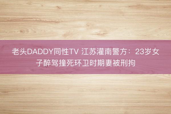 老头DADDY同性TV 江苏灌南警方：23岁女子醉驾撞死环卫时期妻被刑拘