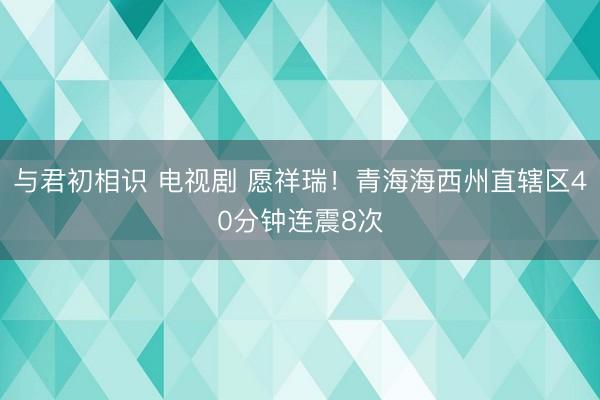 与君初相识 电视剧 愿祥瑞！青海海西州直辖区40分钟连震8次