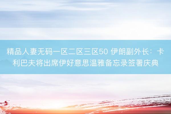 精品人妻无码一区二区三区50 伊朗副外长：卡利巴夫将出席伊好意思温雅备忘录签署庆典