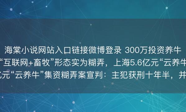 海棠小说网站入口链接微博登录 300万投资养牛变成6万斤牛肉！荧惑“互联网+畜牧”形态实为糊弄，上海5.6亿元“云养牛”集资糊弄案宣判：主犯获刑十年半，并处罚款75万元