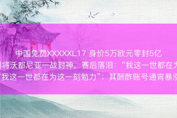 中国免费XXXXXL17 身价5万欧元零封5亿欧元权门，40岁佛得角门将沃都尼亚一战封神，赛后落泪：“我这一世都在为这一刻勉力”；其酬酢账号通宵暴涨百万粉丝
