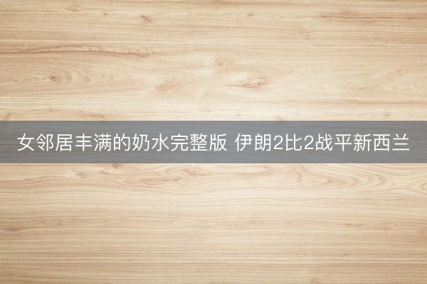 女邻居丰满的奶水完整版 伊朗2比2战平新西兰