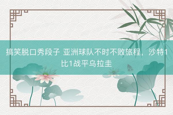 搞笑脱口秀段子 亚洲球队不时不败旅程，沙特1比1战平乌拉圭