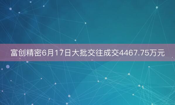 富创精密6月17日大批交往成交4467.75万元