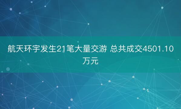 航天环宇发生21笔大量交游 总共成交4501.10万元