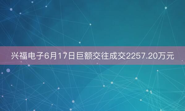 兴福电子6月17日巨额交往成交2257.20万元
