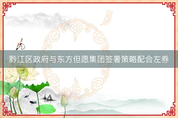 黔江区政府与东方但愿集团签署策略配合左券