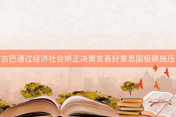 古巴通过经济社会矫正决策支吾好意思国极限施压