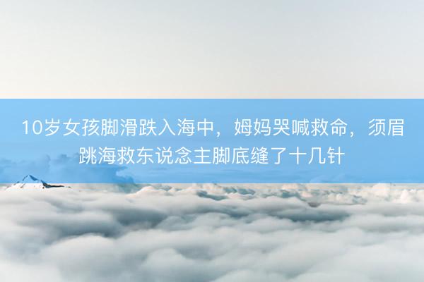 10岁女孩脚滑跌入海中，姆妈哭喊救命，须眉跳海救东说念主脚底缝了十几针