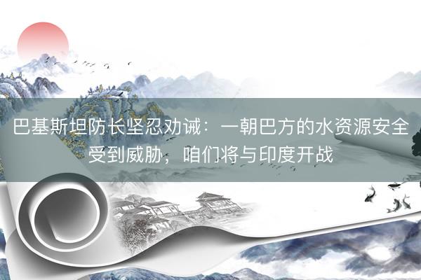 巴基斯坦防长坚忍劝诫：一朝巴方的水资源安全受到威胁，咱们将与印度开战