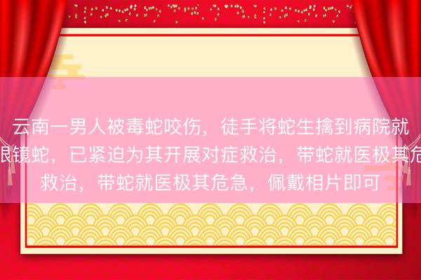 云南一男人被毒蛇咬伤，徒手将蛇生擒到病院就医，大夫：为剧毒眼镜蛇，已紧迫为其开展对症救治，带蛇就医极其危急，佩戴相片即可