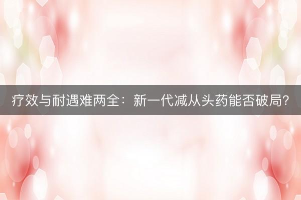 疗效与耐遇难两全：新一代减从头药能否破局？