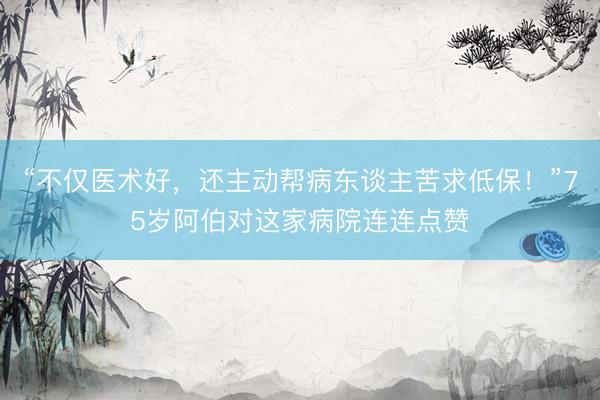 “不仅医术好，还主动帮病东谈主苦求低保！”75岁阿伯对这家病院连连点赞