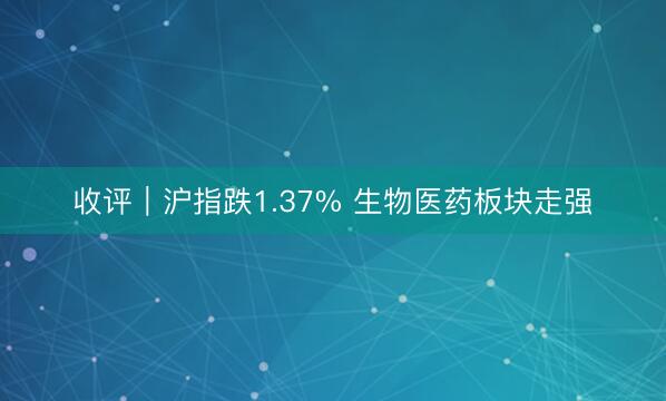 收评｜沪指跌1.37% 生物医药板块走强
